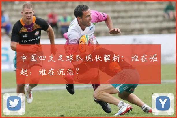 中国四支足球队现状解析:谁在崛起,谁在沉沦?