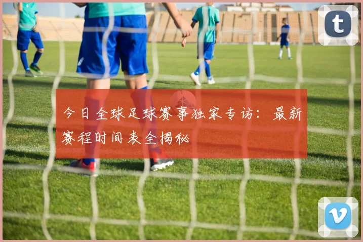 今日全球足球赛事独家专访:最新赛程时间表全揭秘