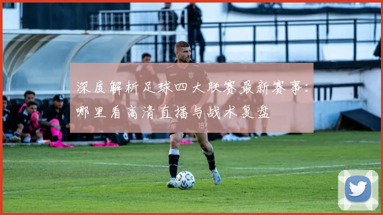 深度解析足球四大联赛最新赛事：哪里看高清直播与战术复盘