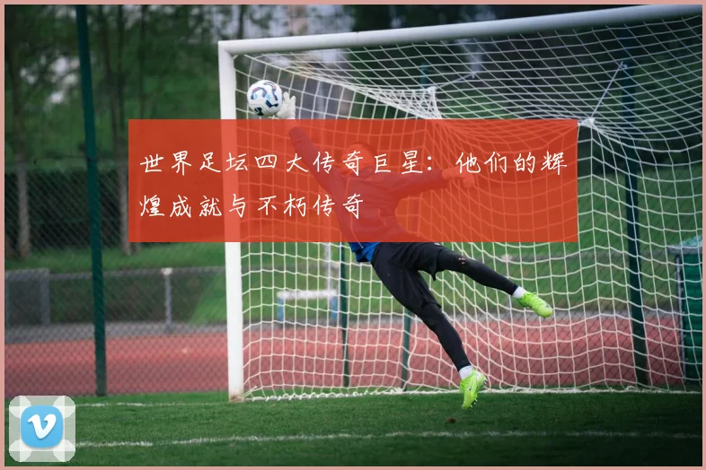 世界足坛四大传奇巨星：他们的辉煌成就与不朽传奇