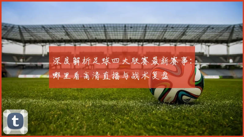 深度解析足球四大联赛最新赛事：哪里看高清直播与战术复盘