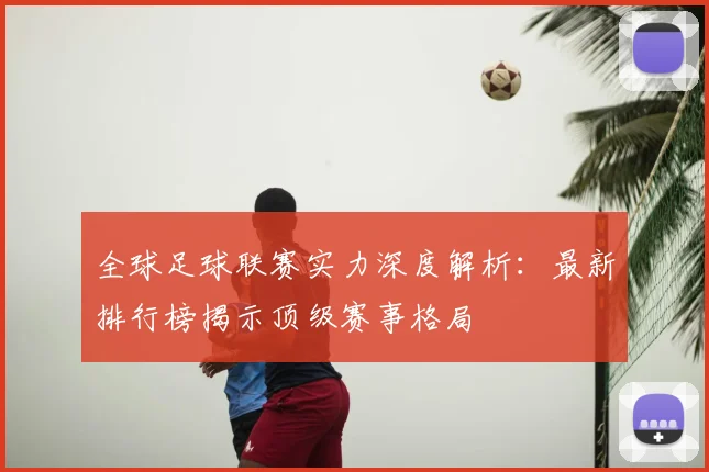 全球足球联赛实力深度解析:最新排行榜揭示顶级赛事格局