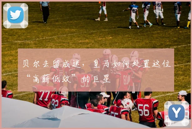 贝尔去留成迷，皇马如何处置这位“高薪低效”的巨星
