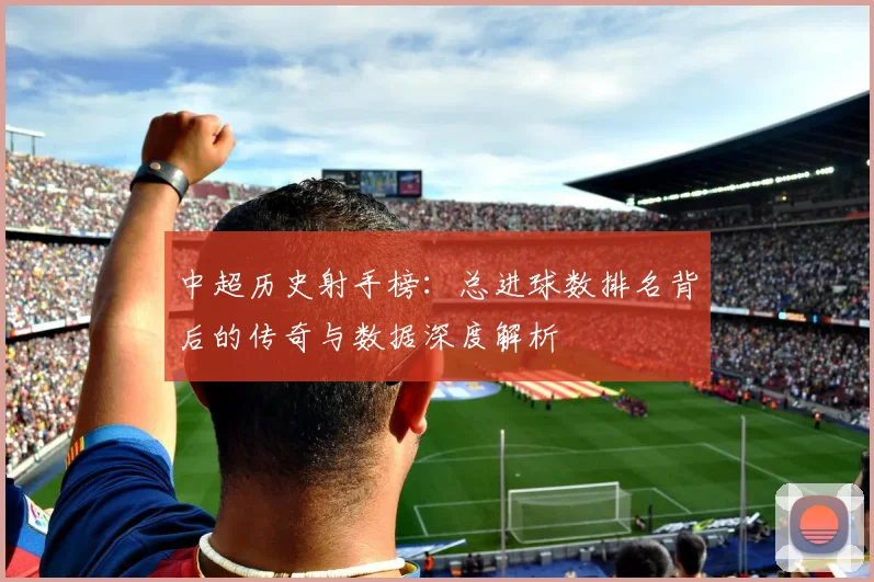 中超历史射手榜：总进球数排名背后的传奇与数据深度解析