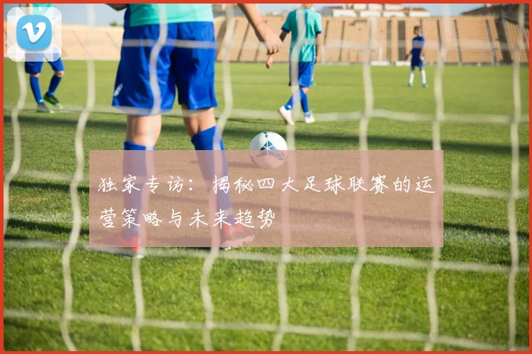 独家专访:揭秘四大足球联赛的运营策略与未来趋势