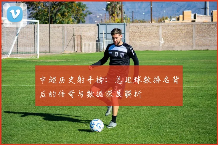 中超历史射手榜：总进球数排名背后的传奇与数据深度解析